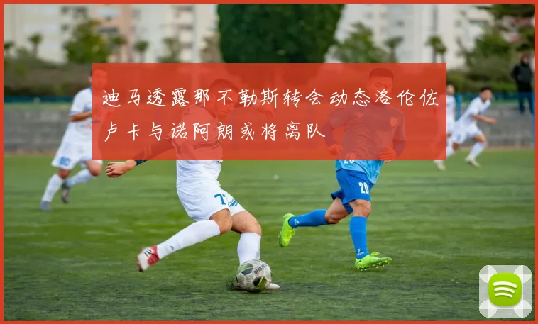 迪马透露那不勒斯转会动态洛伦佐卢卡与诺阿朗或将离队