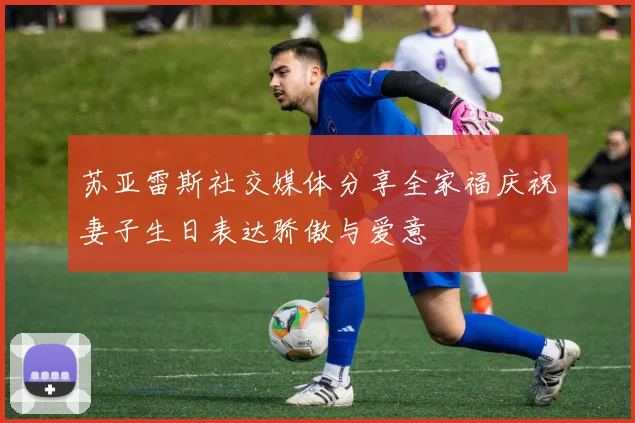 苏亚雷斯社交媒体分享全家福庆祝妻子生日表达骄傲与爱意