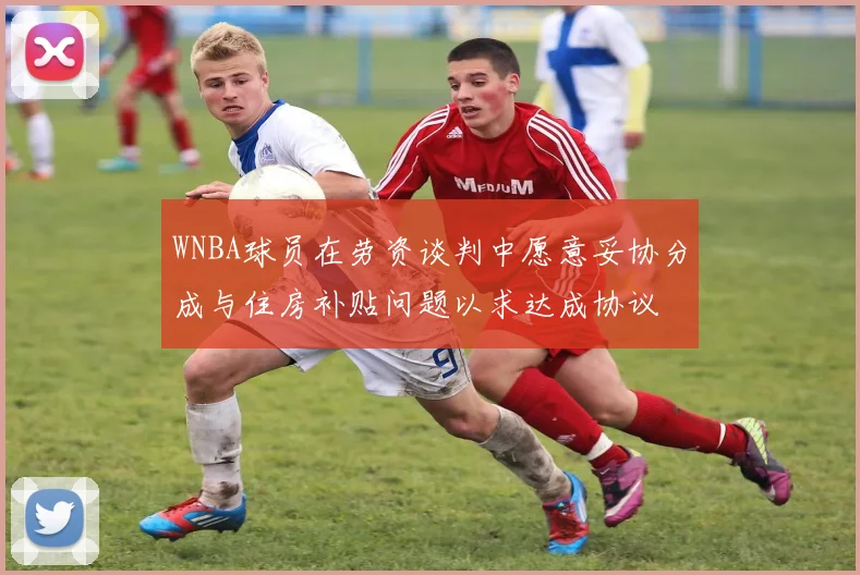 WNBA球员在劳资谈判中愿意妥协分成与住房补贴问题以求达成协议