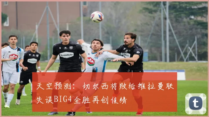 天空预测：切尔西将败给维拉曼联失误BIG4全胜再创佳绩