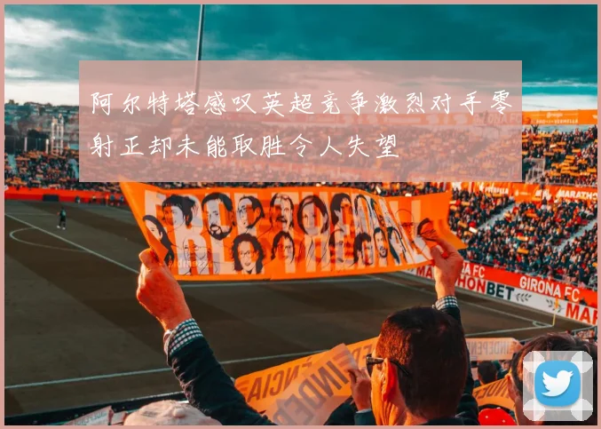阿尔特塔感叹英超竞争激烈对手零射正却未能取胜令人失望