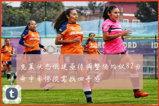 克莱状态低迷亟待调整场均仅82分命中率惨淡需找回手感