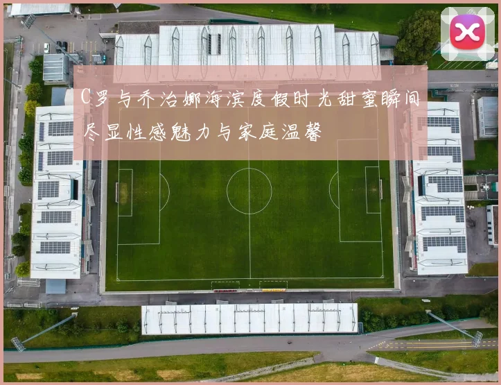 C罗与乔治娜海滨度假时光甜蜜瞬间尽显性感魅力与家庭温馨