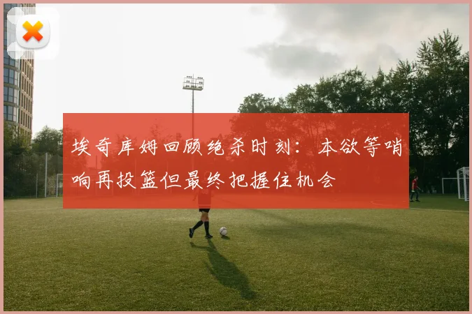 埃奇库姆回顾绝杀时刻：本欲等哨响再投篮但最终把握住机会