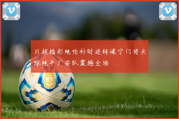 川超精彩绝伦补时逆转遂宁门将头球绝平广安队震撼全场
