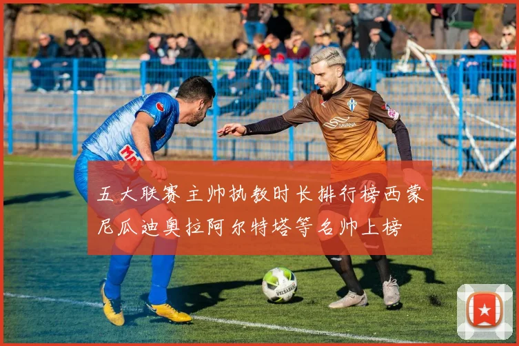 五大联赛主帅执教时长排行榜西蒙尼瓜迪奥拉阿尔特塔等名帅上榜