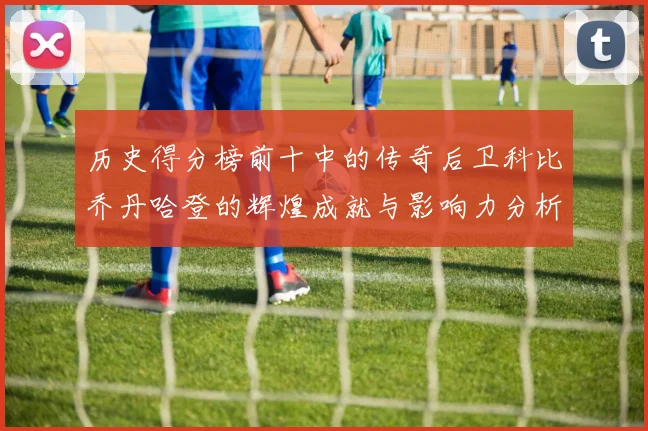 历史得分榜前十中的传奇后卫科比乔丹哈登的辉煌成就与影响力分析