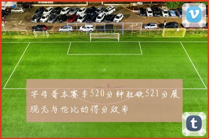 字母哥本赛季520分钟狂砍521分展现无与伦比的得分效率