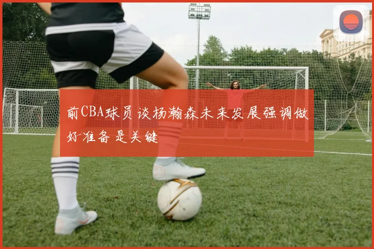 前CBA球员谈杨瀚森未来发展强调做好准备是关键