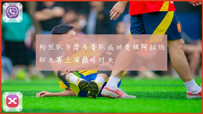 约旦队与摩洛哥队成功晋级阿拉伯杯决赛上演巅峰对决