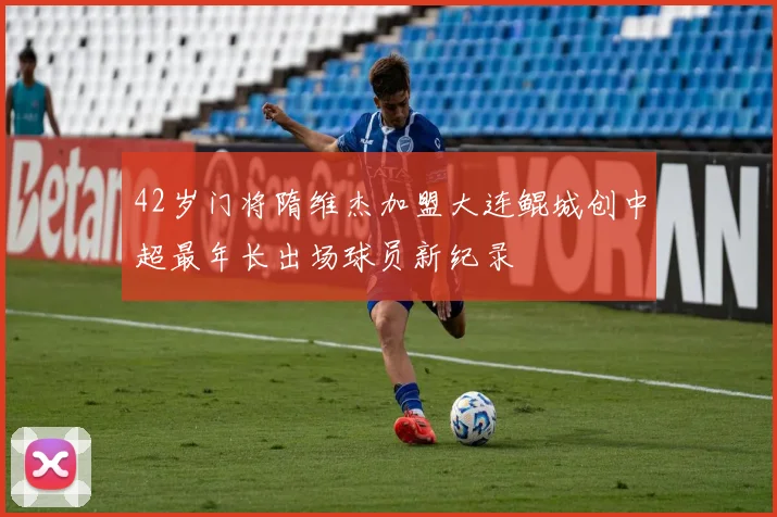 42岁门将隋维杰加盟大连鲲城创中超最年长出场球员新纪录