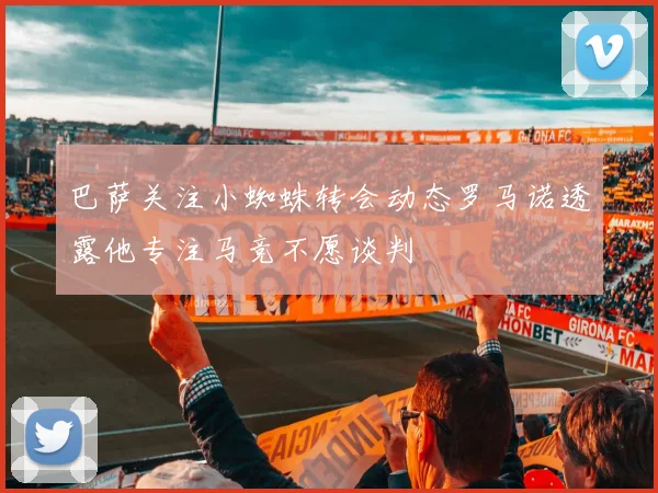 巴萨关注小蜘蛛转会动态罗马诺透露他专注马竞不愿谈判