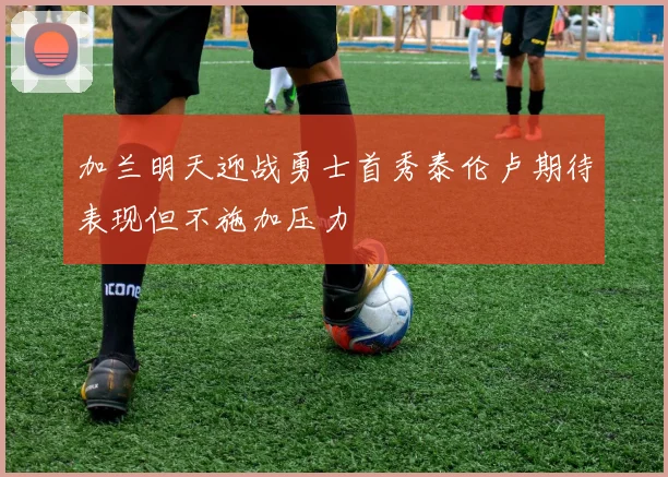 加兰明天迎战勇士首秀泰伦卢期待表现但不施加压力