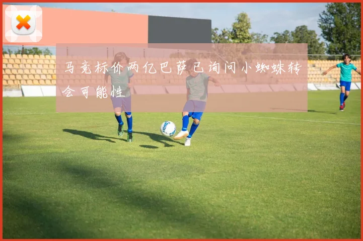 马竞标价两亿巴萨已询问小蜘蛛转会可能性