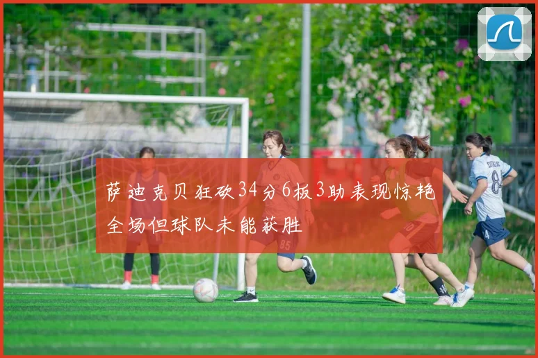 萨迪克贝狂砍34分6板3助表现惊艳全场但球队未能获胜