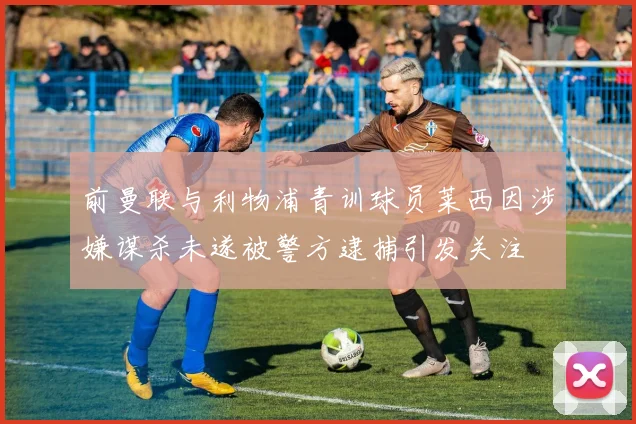 前曼联与利物浦青训球员莱西因涉嫌谋杀未遂被警方逮捕引发关注