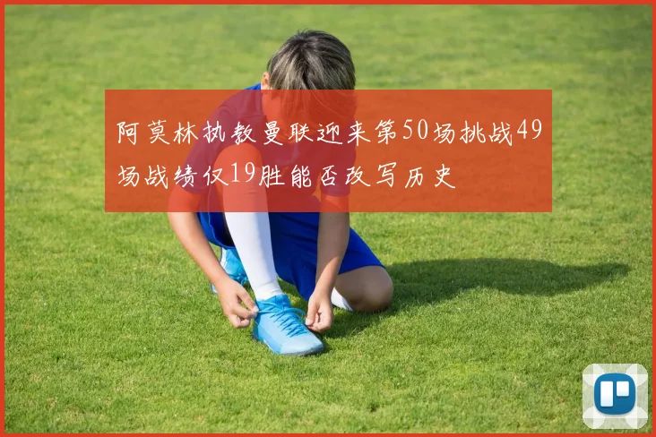 阿莫林执教曼联迎来第50场挑战49场战绩仅19胜能否改写历史