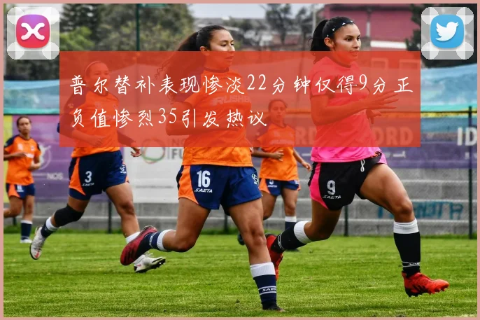 普尔替补表现惨淡22分钟仅得9分正负值惨烈35引发热议