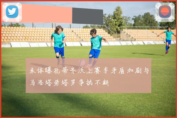 米体曝孔蒂齐沃上赛季矛盾加剧与马洛塔劳塔罗争执不断