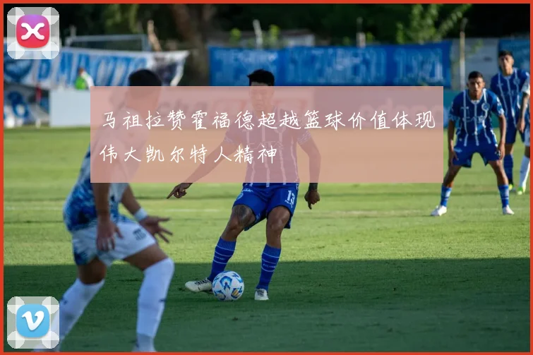 马祖拉赞霍福德超越篮球价值体现伟大凯尔特人精神