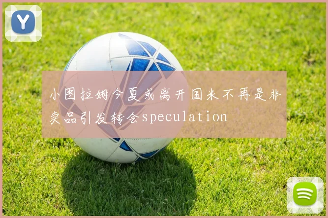 小图拉姆今夏或离开国米不再是非卖品引发转会speculation
