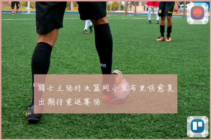 骑士主场对决篮网小莫布里伤愈复出期待重返赛场